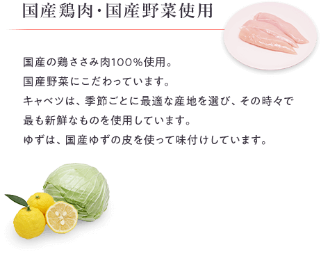 国産鶏肉・国産野菜使用。国産の鶏ささみ肉100％使用。国産野菜にこだわっています。キャベツは、季節ごとに最適な産地を選び、その時々で最も新鮮なものを使用しています。ゆずは、国産ゆずの皮を使って味付けしています。